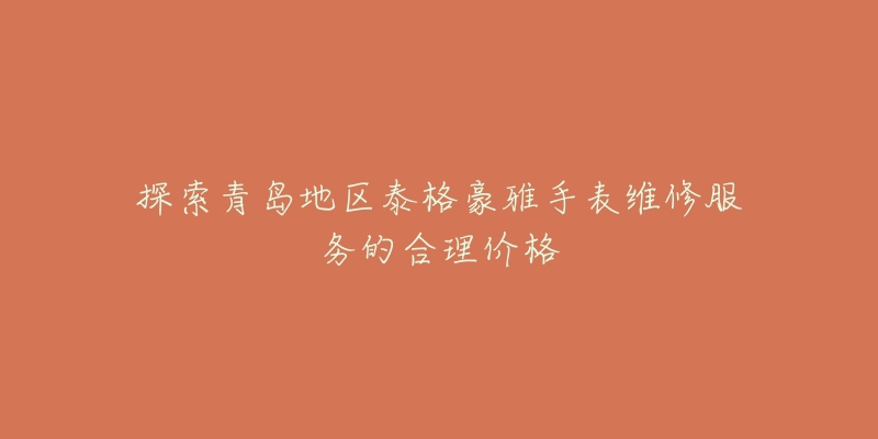 探索青岛地区泰格豪雅手表维修服务的合理价格-名表号 探索青岛地区泰格豪雅手表维修服务的合理价格