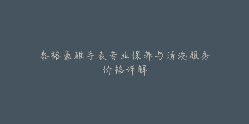 泰格豪雅手表专业保养与清洗服务价格详解-名表号 泰格豪雅手表专业保养与清洗服务价格详解