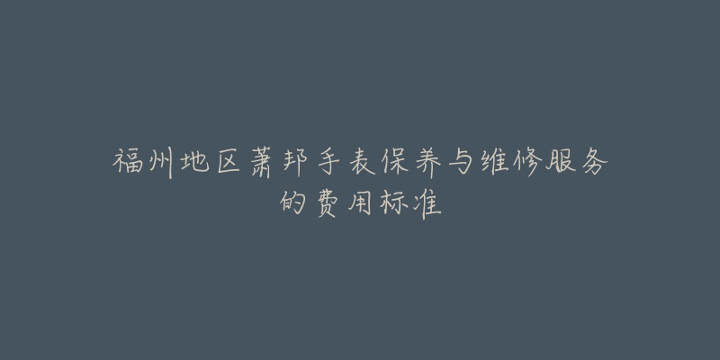 福州地区萧邦手表保养与维修服务的费用标准-名表号 福州地区萧邦手表保养与维修服务的费用标准