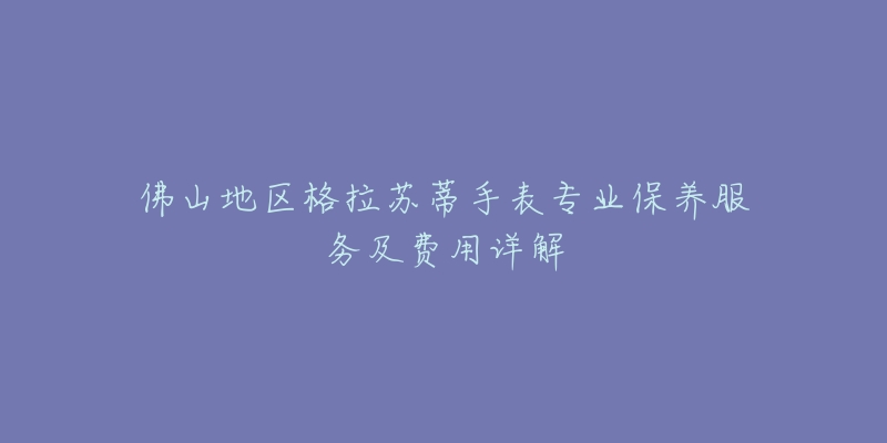 佛山地区格拉苏蒂手表专业保养服务及费用详解-名表号 佛山地区格拉苏蒂手表专业保养服务及费用详解