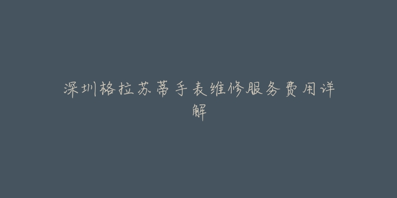 深圳格拉苏蒂手表维修服务费用详解-名表号 深圳格拉苏蒂手表维修服务费用详解