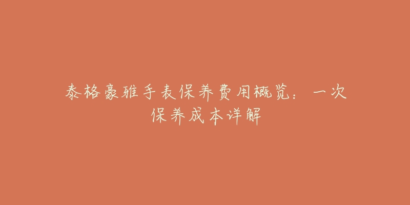 泰格豪雅手表保养费用概览:一次保养成本详解-名表号 泰格豪雅手表保养费用概览:一次保养成本详解