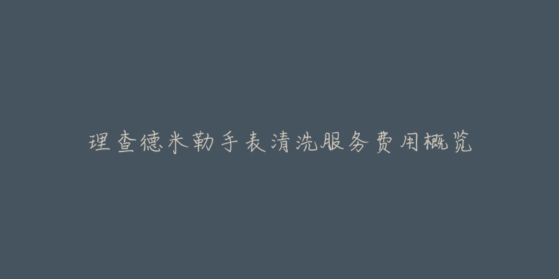 理查德米勒手表清洗服务费用概览-名表号 理查德米勒手表清洗服务费用概览