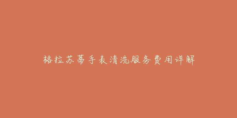 格拉苏蒂手表清洗服务费用详解-名表号 格拉苏蒂手表清洗服务费用详解