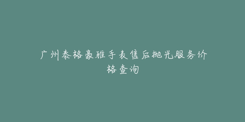 广州泰格豪雅手表售后抛光服务价格查询-名表号 广州泰格豪雅手表售后抛光服务价格查询