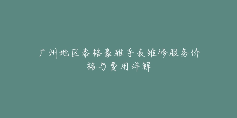 广州地区泰格豪雅手表维修服务价格与费用详解-名表号 广州地区泰格豪雅手表维修服务价格与费用详解
