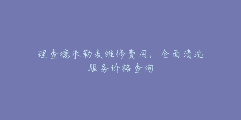 理查德米勒表维修费用:全面清洗服务价格查询-名表号 理查德米勒表维修费用:全面清洗服务价格查询