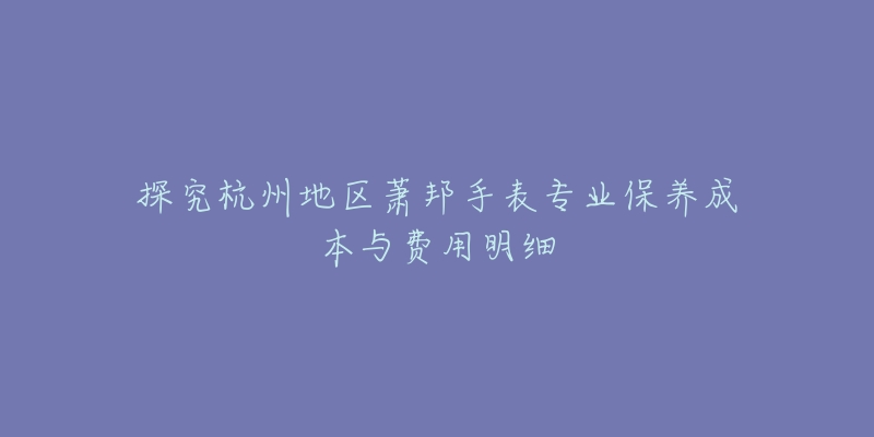 探究杭州地区萧邦手表专业保养成本与费用明细-名表号 探究杭州地区萧邦手表专业保养成本与费用明细