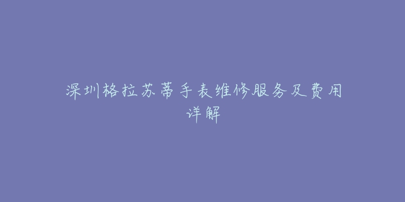 深圳格拉苏蒂手表维修服务及费用详解-名表号 深圳格拉苏蒂手表维修服务及费用详解
