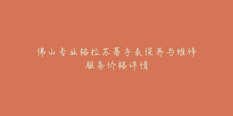 佛山专业格拉苏蒂手表保养与维修服务价格详情-名表号 佛山专业格拉苏蒂手表保养与维修服务价格详情