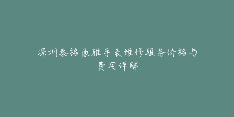 深圳泰格豪雅手表维修服务价格与费用详解-名表号 深圳泰格豪雅手表维修服务价格与费用详解