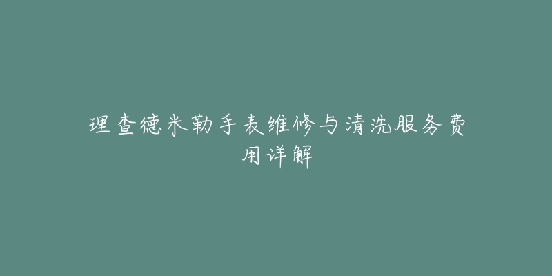 理查德米勒手表维修与清洗服务费用详解-名表号 理查德米勒手表维修与清洗服务费用详解