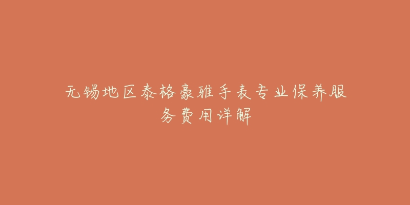 无锡地区泰格豪雅手表专业保养服务费用详解-名表号 无锡地区泰格豪雅手表专业保养服务费用详解