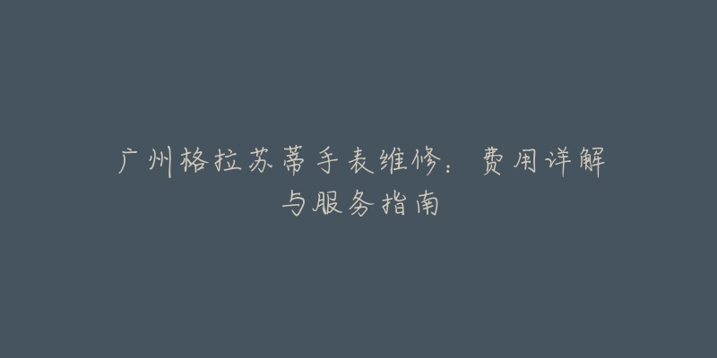 广州格拉苏蒂手表维修:费用详解与服务指南-名表号 广州格拉苏蒂手表维修:费用详解与服务指南