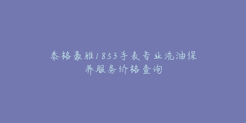 泰格豪雅1853手表专业洗油保养服务价格查询-名表号 泰格豪雅1853手表专业洗油保养服务价格查询