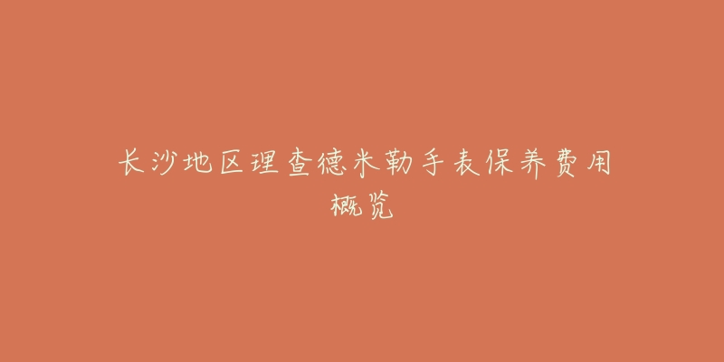 长沙地区理查德米勒手表保养费用概览-名表号 长沙地区理查德米勒手表保养费用概览
