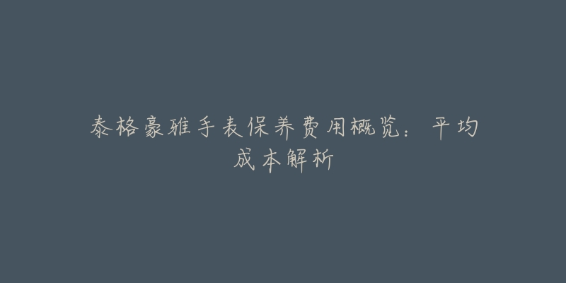 泰格豪雅手表保养费用概览:平均成本解析-名表号 泰格豪雅手表保养费用概览:平均成本解析