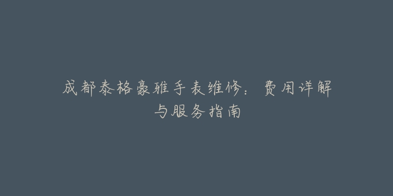 成都泰格豪雅手表维修:费用详解与服务指南-名表号 成都泰格豪雅手表维修:费用详解与服务指南