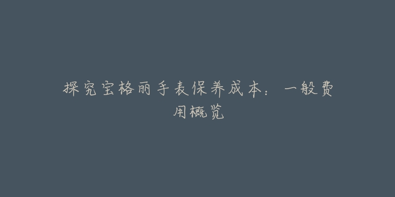 探究宝格丽手表保养成本:一般费用概览-名表号 探究宝格丽手表保养成本:一般费用概览