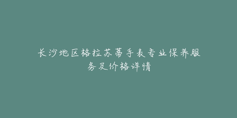长沙地区格拉苏蒂手表专业保养服务及价格详情-名表号 长沙地区格拉苏蒂手表专业保养服务及价格详情