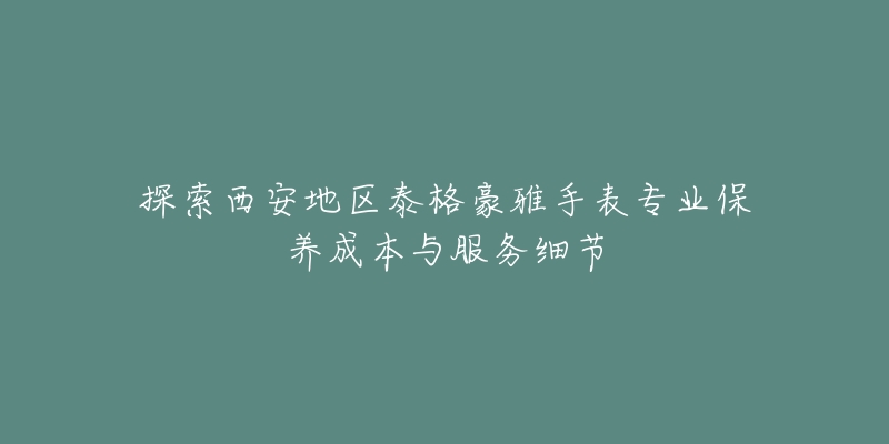 探索西安地区泰格豪雅手表专业保养成本与服务细节-名表号 探索西安地区泰格豪雅手表专业保养成本与服务细节
