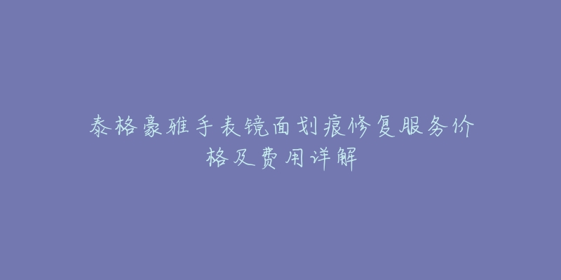 泰格豪雅手表镜面划痕修复服务价格及费用详解-名表号 泰格豪雅手表镜面划痕修复服务价格及费用详解