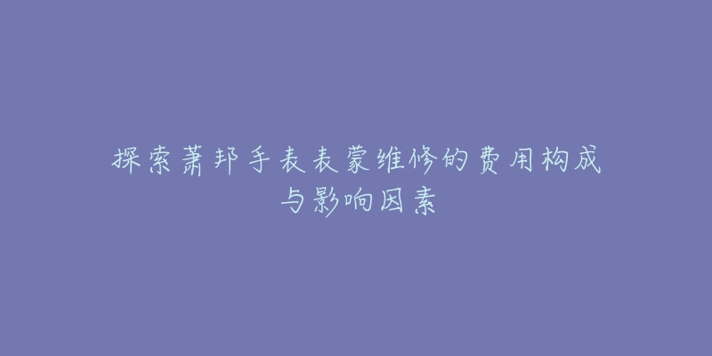 探索萧邦手表表蒙维修的费用构成与影响因素-名表号 探索萧邦手表表蒙维修的费用构成与影响因素