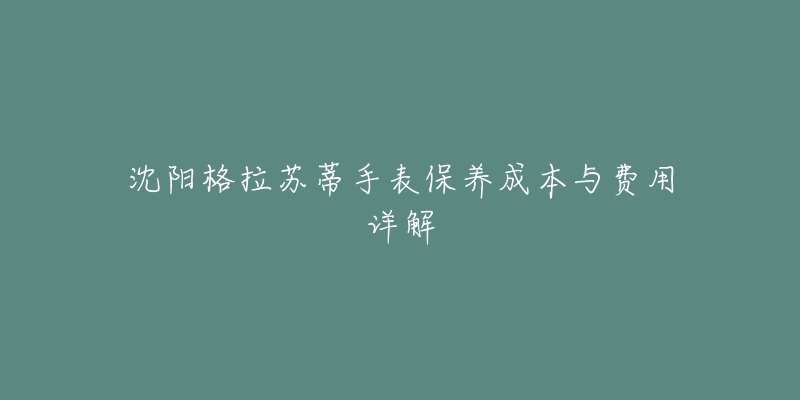 沈阳格拉苏蒂手表保养成本与费用详解-名表号 沈阳格拉苏蒂手表保养成本与费用详解
