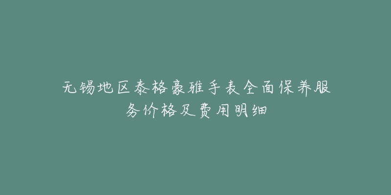 无锡地区泰格豪雅手表全面保养服务价格及费用明细-名表号 无锡地区泰格豪雅手表全面保养服务价格及费用明细
