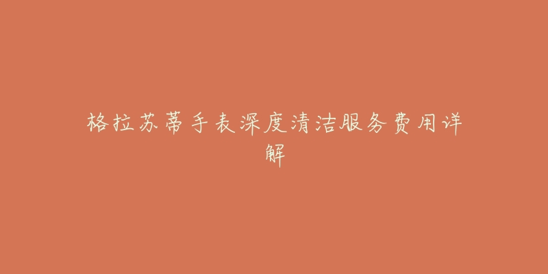 格拉苏蒂手表深度清洁服务费用详解-名表号 格拉苏蒂手表深度清洁服务费用详解