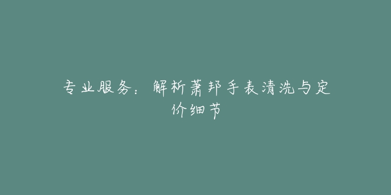 专业服务:解析萧邦手表清洗与定价细节-名表号 专业服务:解析萧邦手表清洗与定价细节