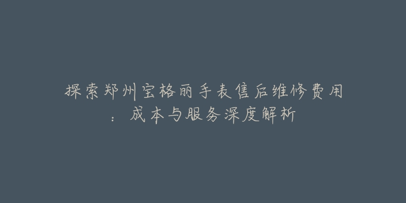 探索郑州宝格丽手表售后维修费用:成本与服务深度解析-名表号 探索郑州宝格丽手表售后维修费用:成本与服务深度解析