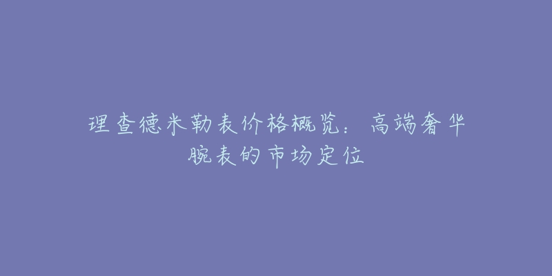 理查德米勒表价格概览:高端奢华腕表的市场定位-名表号 理查德米勒表价格概览:高端奢华腕表的市场定位