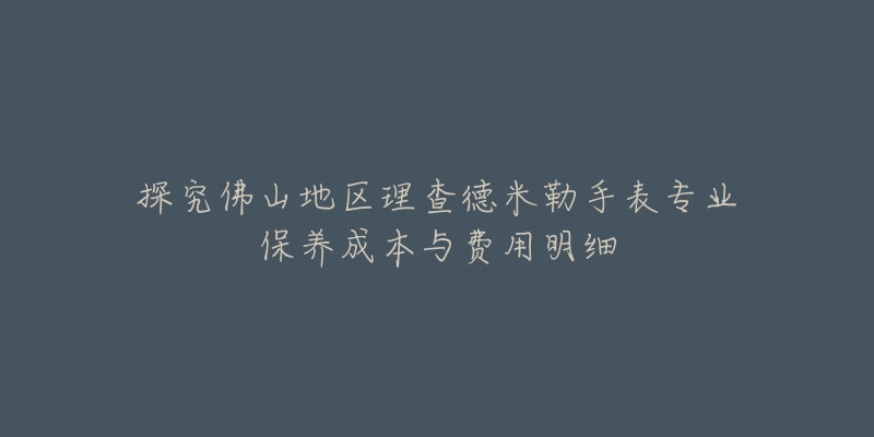 探究佛山地区理查德米勒手表专业保养成本与费用明细-名表号 探究佛山地区理查德米勒手表专业保养成本与费用明细