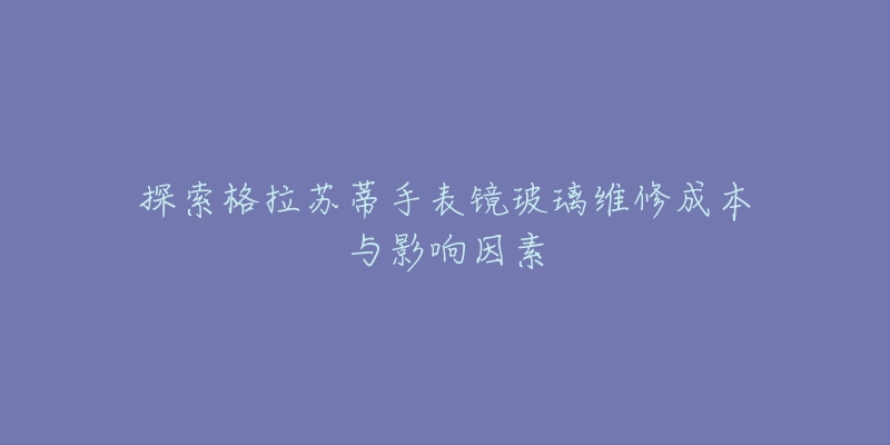 探索格拉苏蒂手表镜玻璃维修成本与影响因素-名表号 探索格拉苏蒂手表镜玻璃维修成本与影响因素