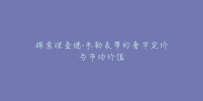 探索理查德·米勒表带的奢华定价与市场价值-名表号 探索理查德·米勒表带的奢华定价与市场价值