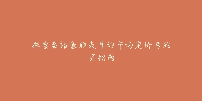 探索泰格豪雅表耳的市场定价与购买指南-名表号 探索泰格豪雅表耳的市场定价与购买指南