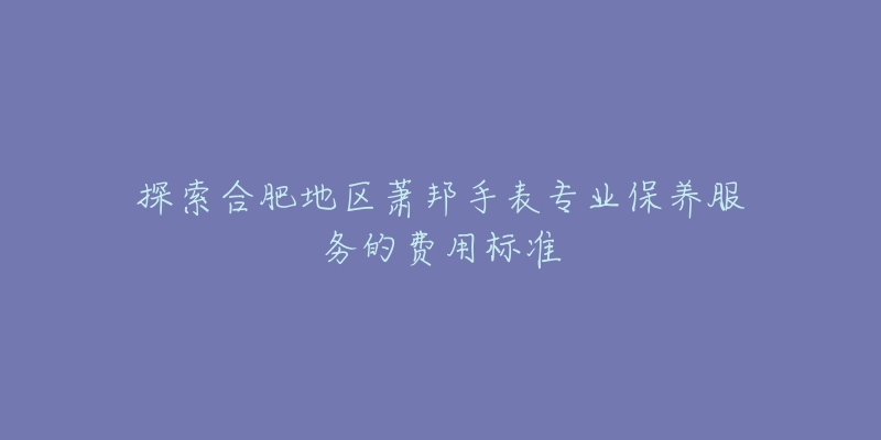 探索合肥地区萧邦手表专业保养服务的费用标准-名表号 探索合肥地区萧邦手表专业保养服务的费用标准