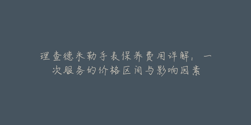 理查德米勒手表保养费用详解:一次服务的价格区间与影响因素-名表号 理查德米勒手表保养费用详解:一次服务的价格区间与影响因素