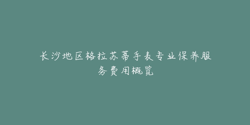 长沙地区格拉苏蒂手表专业保养服务费用概览-名表号 长沙地区格拉苏蒂手表专业保养服务费用概览