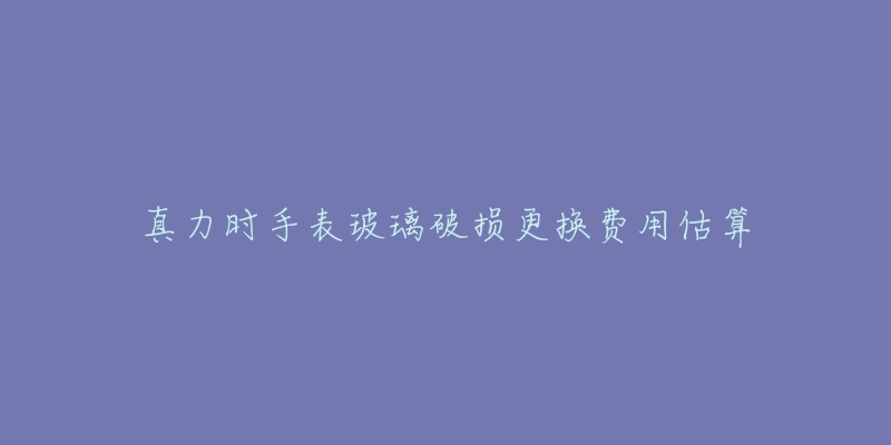 真力时手表玻璃破损更换费用估算-名表号 真力时手表玻璃破损更换费用估算