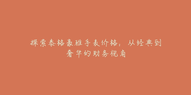 探索泰格豪雅手表价格:从经典到奢华的财务视角-名表号 探索泰格豪雅手表价格:从经典到奢华的财务视角