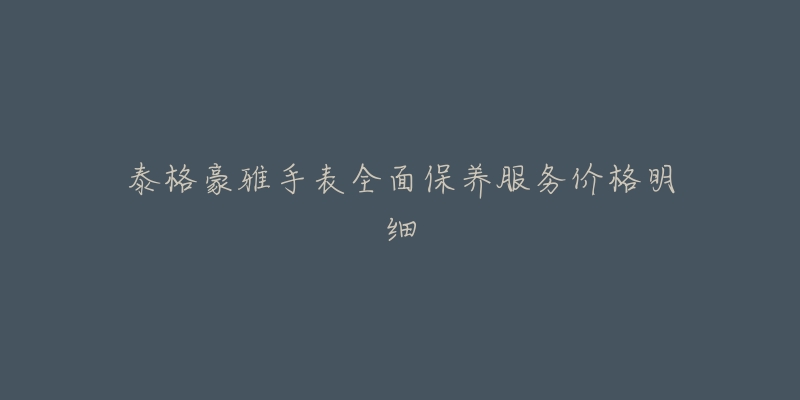 泰格豪雅手表全面保养服务价格明细-名表号 泰格豪雅手表全面保养服务价格明细