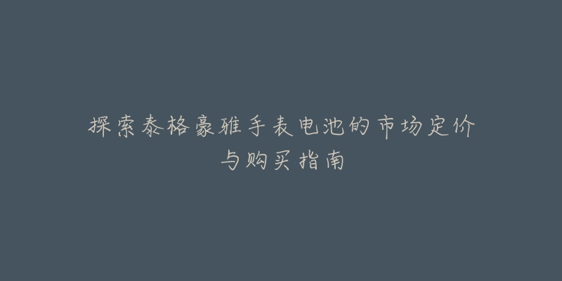探索泰格豪雅手表电池的市场定价与购买指南-名表号 探索泰格豪雅手表电池的市场定价与购买指南