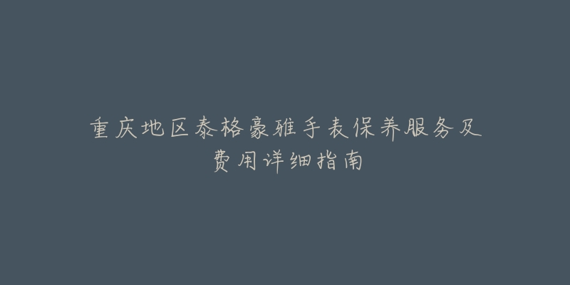 重庆地区泰格豪雅手表保养服务及费用详细指南