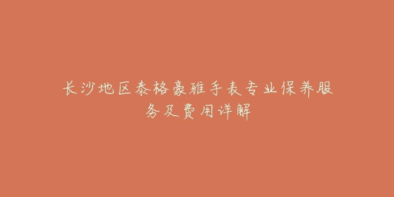 长沙地区泰格豪雅手表专业保养服务及费用详解