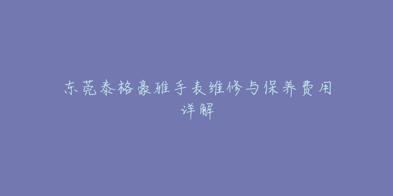 东莞泰格豪雅手表维修与保养费用详解-名表号 东莞泰格豪雅手表维修与保养费用详解