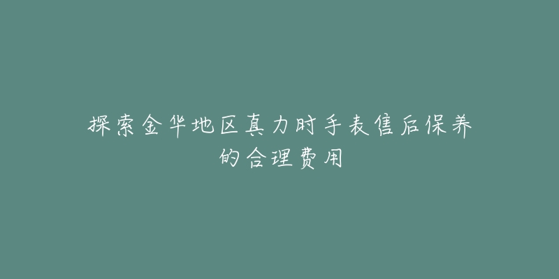 探索金华地区真力时手表售后保养的合理费用-名表号 探索金华地区真力时手表售后保养的合理费用