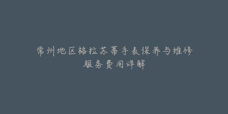 常州地区格拉苏蒂手表保养与维修服务费用详解-名表号 常州地区格拉苏蒂手表保养与维修服务费用详解