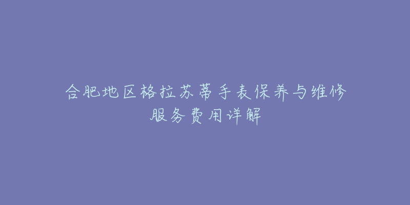 合肥地区格拉苏蒂手表保养与维修服务费用详解-名表号 合肥地区格拉苏蒂手表保养与维修服务费用详解